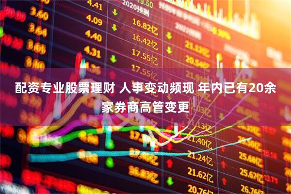 配资专业股票理财 人事变动频现 年内已有20余家券商高管变更