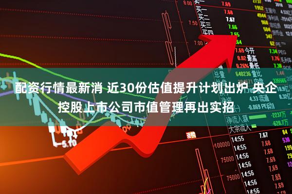配资行情最新消 近30份估值提升计划出炉 央企控股上市公司市值管理再出实招