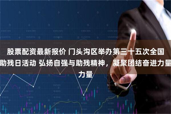 股票配资最新报价 门头沟区举办第三十五次全国助残日活动 弘扬自强与助残精神，凝聚团结奋进力量