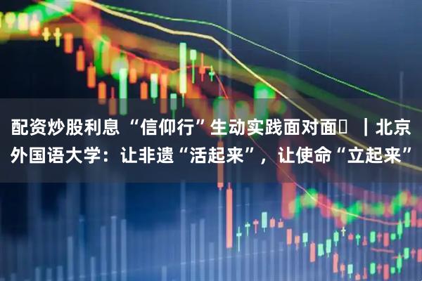 配资炒股利息 “信仰行”生动实践面对面⑭｜北京外国语大学：让非遗“活起来”，让使命“立起来”