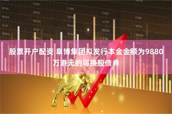股票开户配资 阜博集团拟发行本金金额为9880万港元的可换股债券