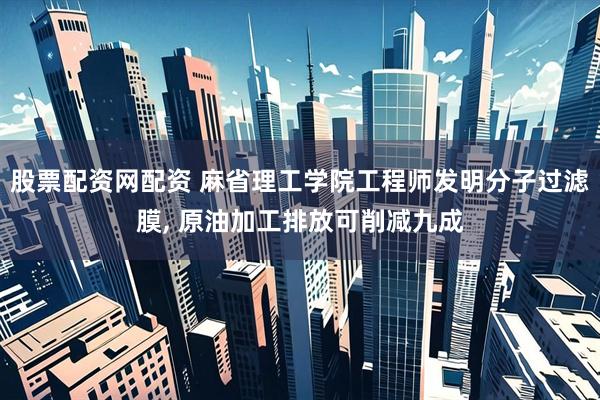 股票配资网配资 麻省理工学院工程师发明分子过滤膜, 原油加工排放可削减九成