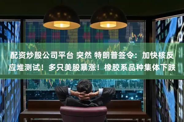 配资炒股公司平台 突然 特朗普签令：加快核反应堆测试！多只美股暴涨！橡胶系品种集体下跌