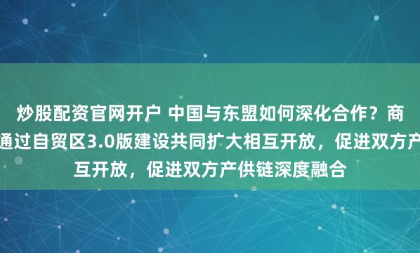 炒股配资官网开户 中国与东盟如何深化合作？商务部答每经：通过自贸区3.0版建设共同扩大相互开放，促进双方产供链深度融合