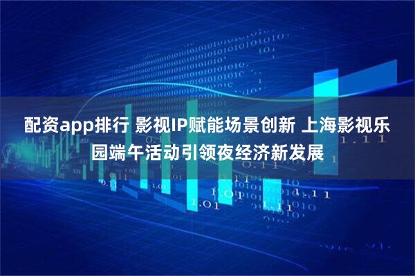 配资app排行 影视IP赋能场景创新 上海影视乐园端午活动引领夜经济新发展