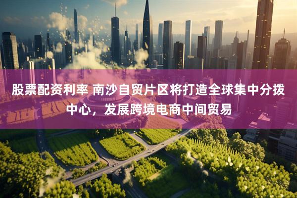 股票配资利率 南沙自贸片区将打造全球集中分拨中心，发展跨境电商中间贸易