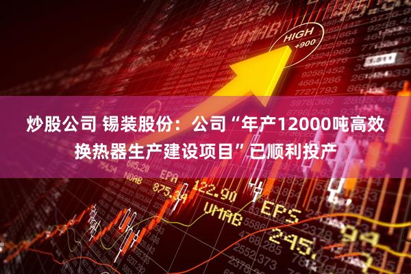 炒股公司 锡装股份：公司“年产12000吨高效换热器生产建设项目”已顺利投产