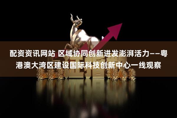 配资资讯网站 区域协同创新迸发澎湃活力——粤港澳大湾区建设国际科技创新中心一线观察