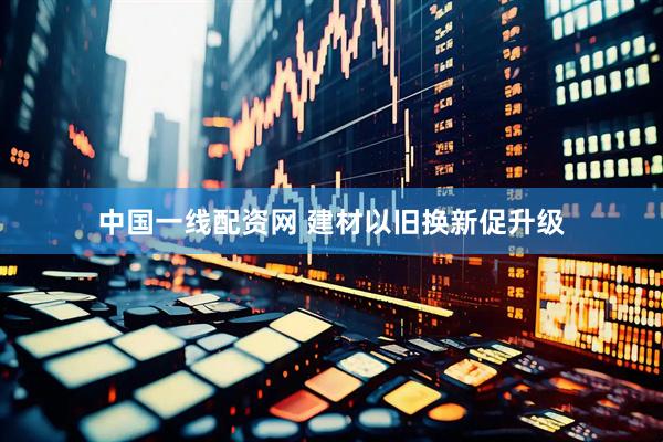 中国一线配资网 建材以旧换新促升级