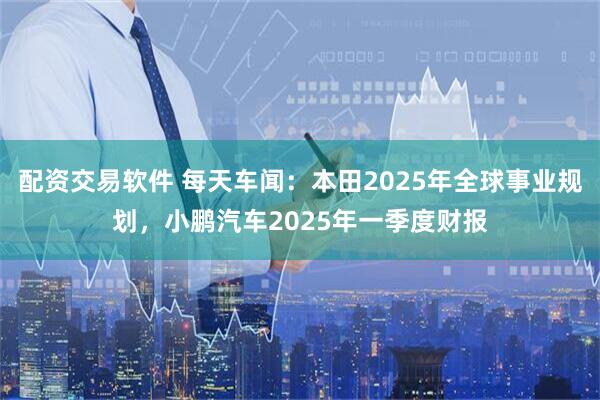 配资交易软件 每天车闻：本田2025年全球事业规划，小鹏汽车2025年一季度财报