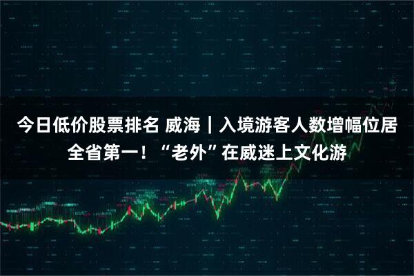 今日低价股票排名 威海｜入境游客人数增幅位居全省第一！“老外”在威迷上文化游