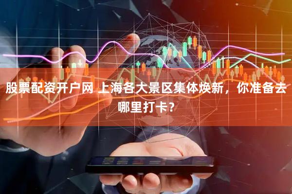 股票配资开户网 上海各大景区集体焕新，你准备去哪里打卡？