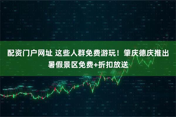 配资门户网址 这些人群免费游玩！肇庆德庆推出暑假景区免费+折扣放送
