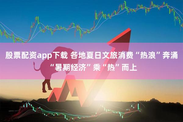 股票配资app下载 各地夏日文旅消费“热浪”奔涌 “暑期经济”乘“热”而上