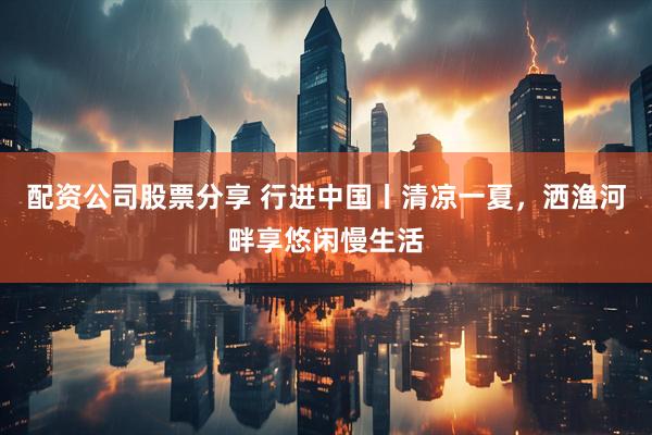 配资公司股票分享 行进中国丨清凉一夏，洒渔河畔享悠闲慢生活