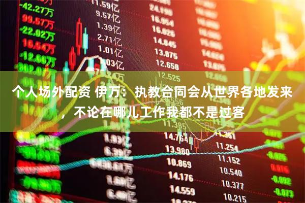 个人场外配资 伊万：执教合同会从世界各地发来，不论在哪儿工作我都不是过客