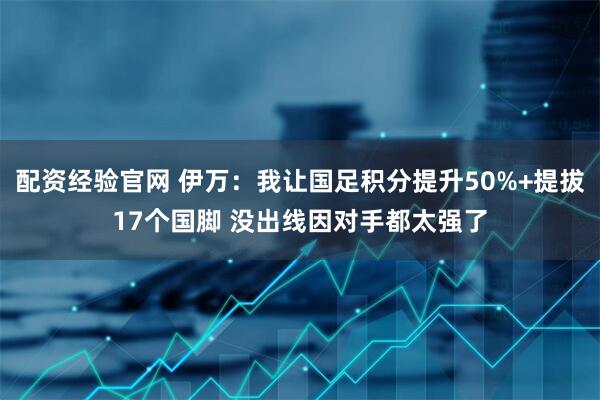 配资经验官网 伊万：我让国足积分提升50%+提拔17个国脚 没出线因对手都太强了
