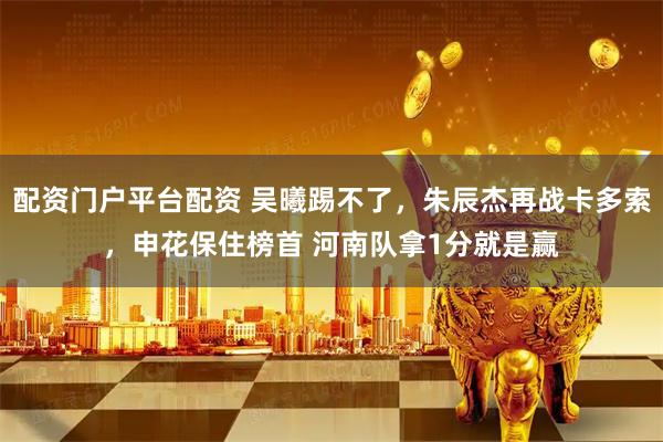配资门户平台配资 吴曦踢不了，朱辰杰再战卡多索，申花保住榜首 河南队拿1分就是赢