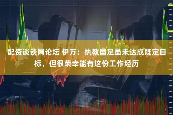 配资谈谈网论坛 伊万：执教国足虽未达成既定目标，但很荣幸能有这份工作经历