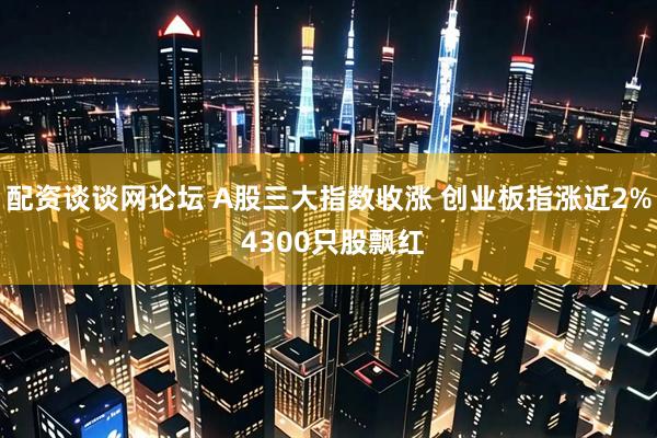 配资谈谈网论坛 A股三大指数收涨 创业板指涨近2% 4300只股飘红
